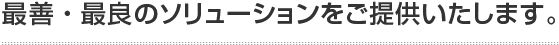 最善・最良のソリューションをご提供いたします。